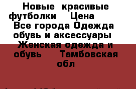 Новые, красивые футболки  › Цена ­ 550 - Все города Одежда, обувь и аксессуары » Женская одежда и обувь   . Тамбовская обл.